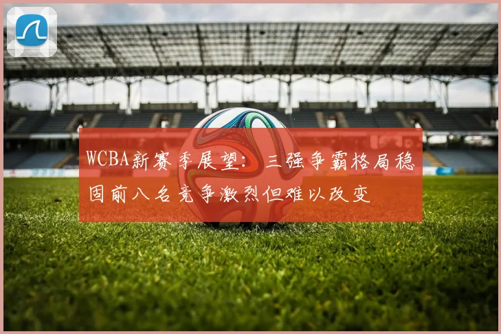 WCBA新赛季展望：三强争霸格局稳固前八名竞争激烈但难以改变