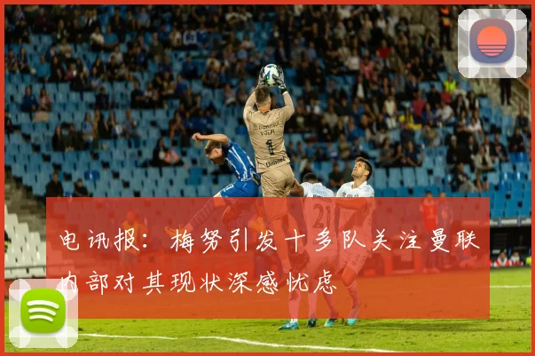 电讯报：梅努引发十多队关注曼联内部对其现状深感忧虑