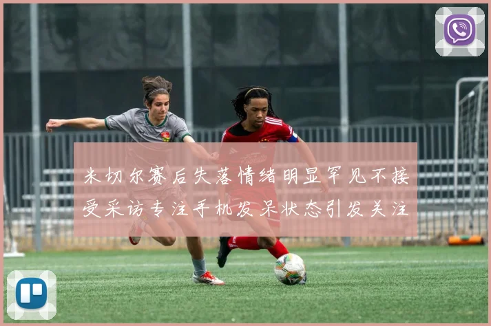 米切尔赛后失落情绪明显罕见不接受采访专注手机发呆状态引发关注