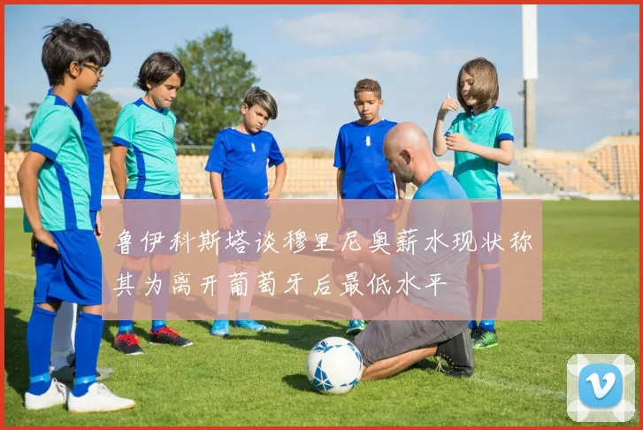 鲁伊科斯塔谈穆里尼奥薪水现状称其为离开葡萄牙后最低水平