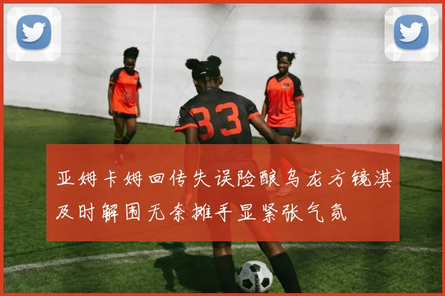 亚姆卡姆回传失误险酿乌龙方镜淇及时解围无奈摊手显紧张气氛