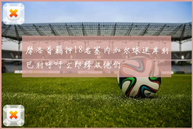 摩洛哥羁押18名塞内加尔球迷库利巴利呼吁立即释放他们