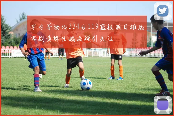 字母哥场均334分119篮板明日雄鹿客战黄蜂出战成疑引关注