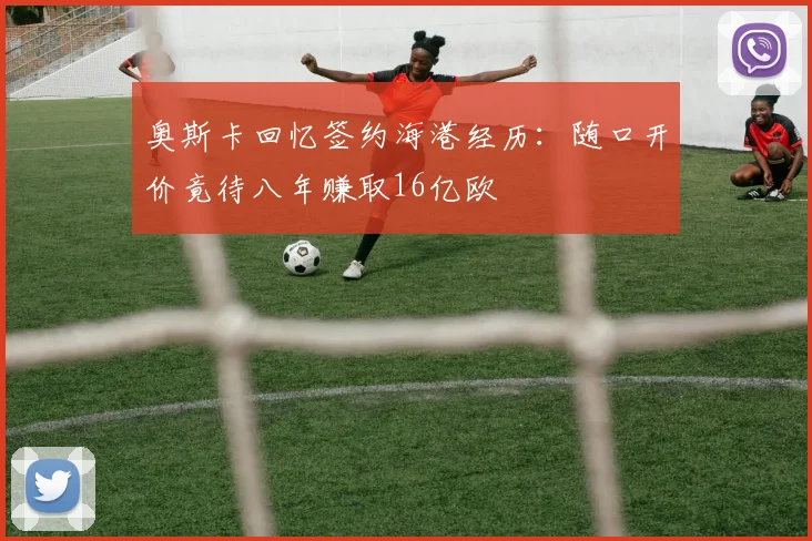 奥斯卡回忆签约海港经历：随口开价竟待八年赚取16亿欧