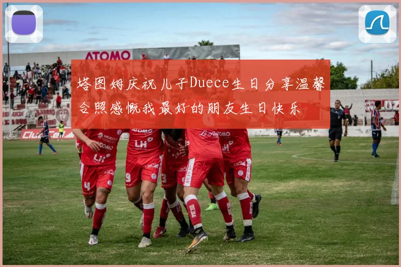 塔图姆庆祝儿子Duece生日分享温馨合照感慨我最好的朋友生日快乐