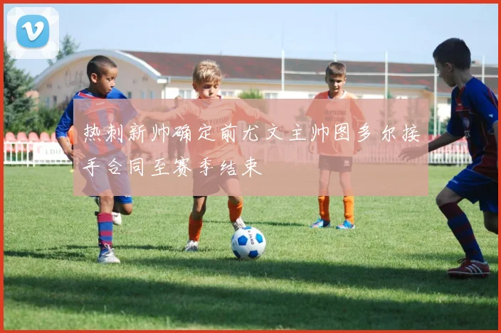 热刺新帅确定前尤文主帅图多尔接手合同至赛季结束