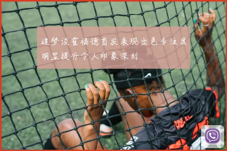 追梦谈霍福德首发表现出色专注度明显提升令人印象深刻