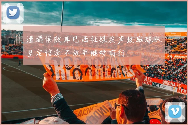 遭遇惨败库巴西社媒发声鼓励球队坚定信念不放弃继续前行