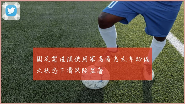 国足需谨慎使用塞鸟蒋光太年龄偏大状态下滑风险显著