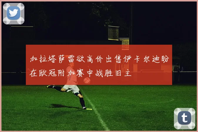 加拉塔萨雷欲高价出售伊卡尔迪盼在欧冠附加赛中战胜旧主