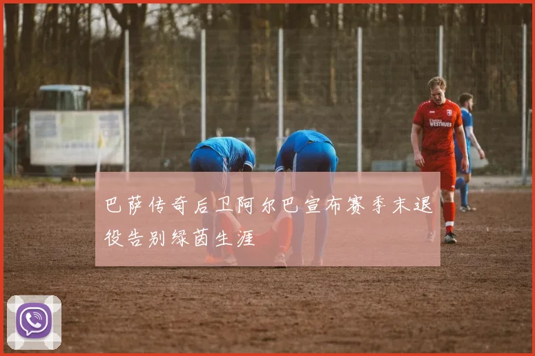 巴萨传奇后卫阿尔巴宣布赛季末退役告别绿茵生涯