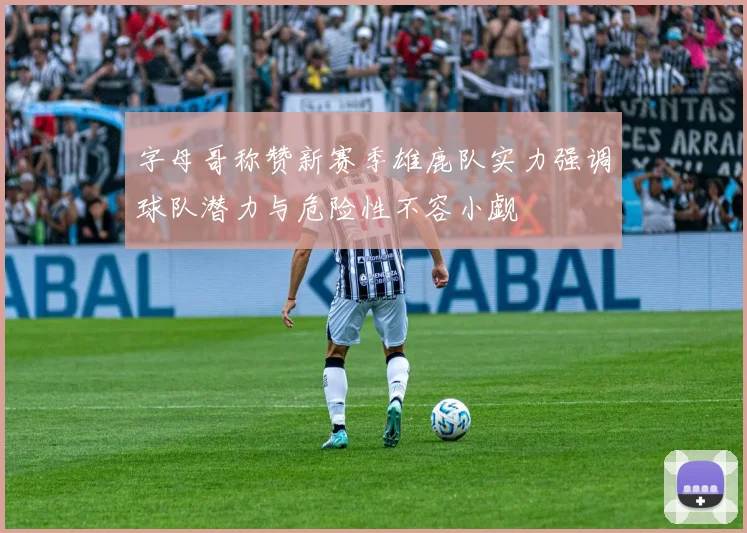 字母哥称赞新赛季雄鹿队实力强调球队潜力与危险性不容小觑
