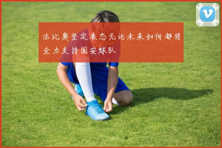 法比奥坚定表态无论未来如何都将全力支持国安球队