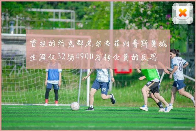 曾经的约克郡皮尔洛菲利普斯曼城生涯仅32场4900万转会费的反思