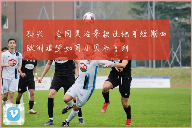 孙兴慜合同灵活条款让他可短期回欧洲追梦如同小贝和亨利