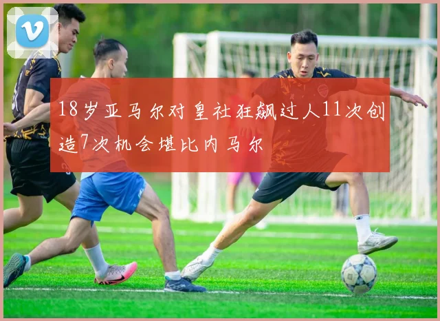 18岁亚马尔对皇社狂飙过人11次创造7次机会堪比内马尔