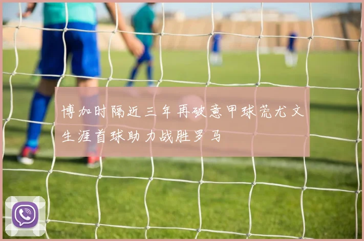 博加时隔近三年再破意甲球荒尤文生涯首球助力战胜罗马