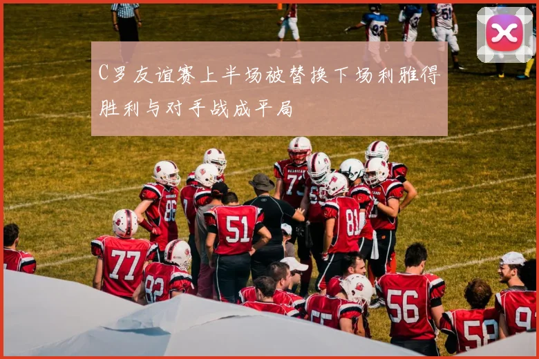 C罗友谊赛上半场被替换下场利雅得胜利与对手战成平局