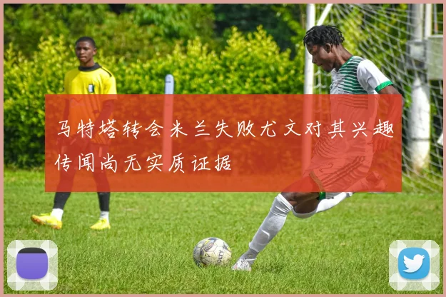 马特塔转会米兰失败尤文对其兴趣传闻尚无实质证据