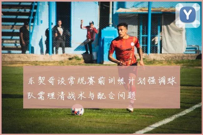 东契奇谈常规赛前训练计划强调球队需理清战术与配合问题