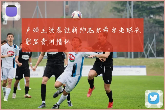 卢顿主场悬挂新帅威尔希尔老球衣彰显青训情怀