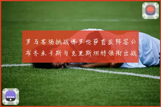 罗马客场挑战佛罗伦萨首发阵容公布齐米卡斯与克里斯坦特领衔出战
