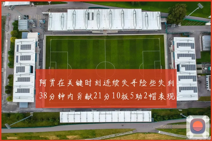 阿贾在关键时刻连续失手险些失利38分钟内贡献21分10板5助2帽表现出色