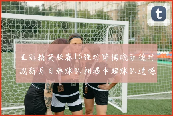 亚冠精英联赛16强对阵揭晓萨德对战新月日韩球队相遇中超球队遗憾出局