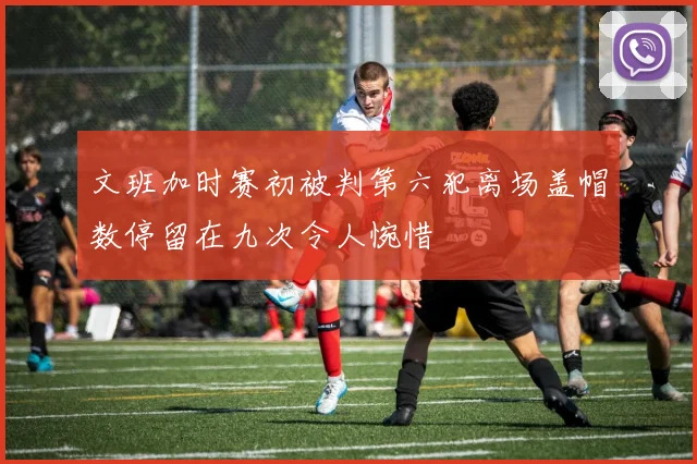 文班加时赛初被判第六犯离场盖帽数停留在九次令人惋惜