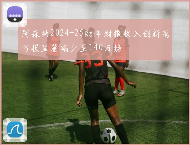 阿森纳2024-25财年财报收入创新高亏损显著减少至140万镑