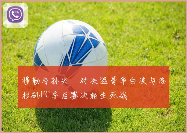 穆勒与孙兴慜对决温哥华白浪与洛杉矶FC季后赛次轮生死战
