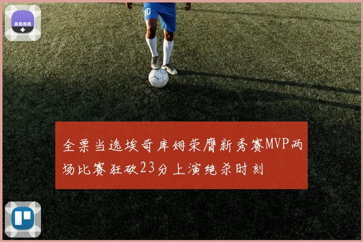 全票当选埃奇库姆荣膺新秀赛MVP两场比赛狂砍23分上演绝杀时刻